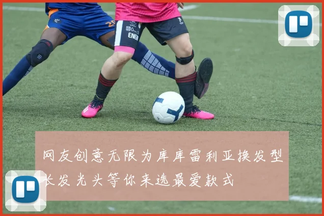 网友创意无限为库库雷利亚换发型长发光头等你来选最爱款式