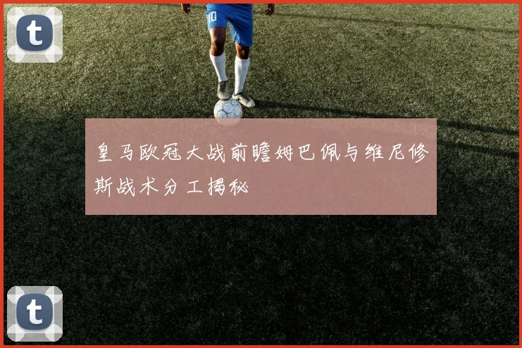 皇马欧冠大战前瞻姆巴佩与维尼修斯战术分工揭秘