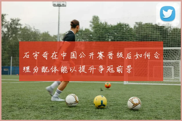 石宇奇在中国公开赛晋级后如何合理分配体能以提升争冠前景