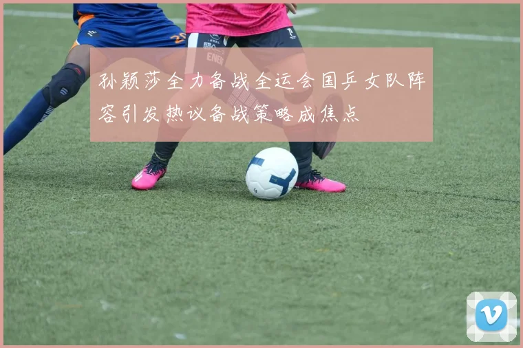 孙颖莎全力备战全运会国乒女队阵容引发热议备战策略成焦点