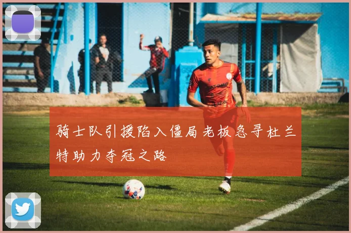 骑士队引援陷入僵局老板急寻杜兰特助力夺冠之路
