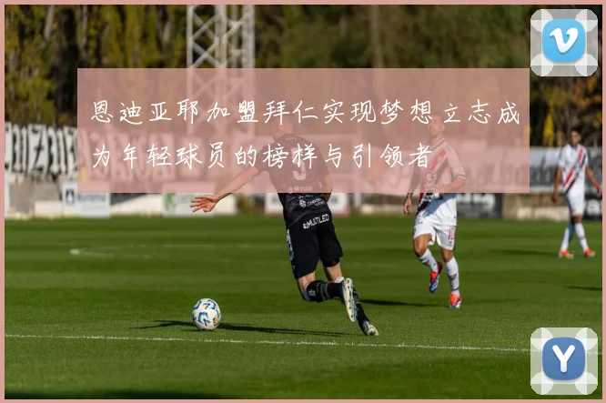 恩迪亚耶加盟拜仁实现梦想立志成为年轻球员的榜样与引领者