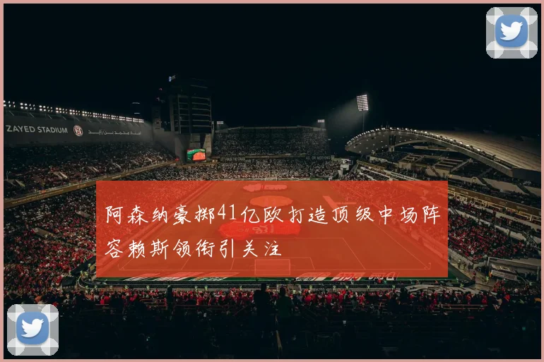阿森纳豪掷41亿欧打造顶级中场阵容赖斯领衔引关注
