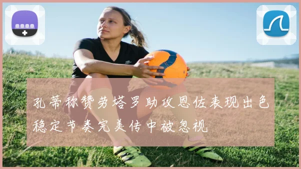 孔蒂称赞劳塔罗助攻恩佐表现出色稳定节奏完美传中被忽视